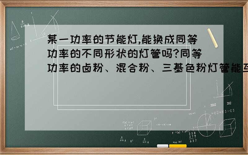 某一功率的节能灯,能换成同等功率的不同形状的灯管吗?同等功率的卤粉、混合粉、三基色粉灯管能互换吗?1.某一功率的节能灯,能换成同等功率的不同形状的灯管吗?2.同等功率的卤粉、混合