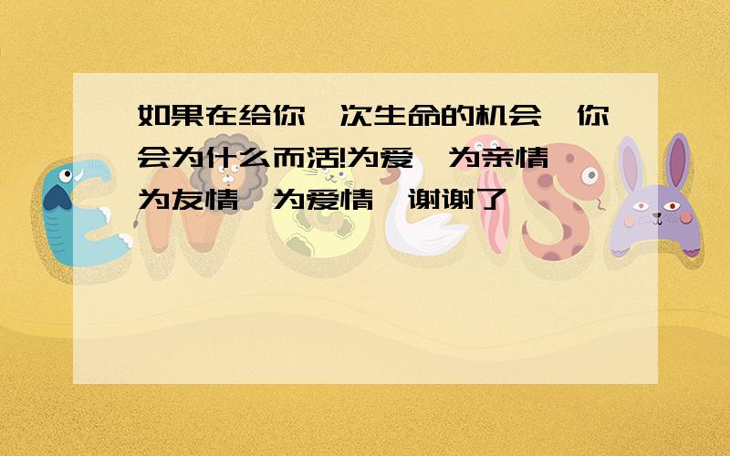 如果在给你一次生命的机会、你会为什么而活!为爱、为亲情、为友情、为爱情…谢谢了,