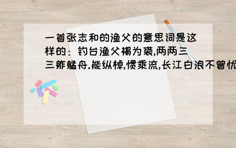 一首张志和的渔父的意思词是这样的：钓台渔父褐为裘,两两三三舴艋舟.能纵棹,惯乘流,长江白浪不曾忧.谁有意思啊!哥们儿谢你了!