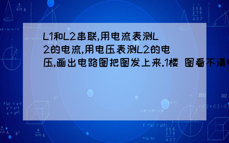 L1和L2串联,用电流表测L2的电流,用电压表测L2的电压,画出电路图把图发上来.1楼 图看不清啊。太小了。2楼 这样测的不就是干路电流了吗？