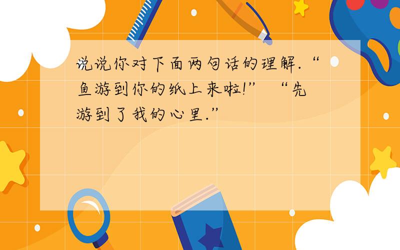 说说你对下面两句话的理解.“鱼游到你的纸上来啦!” “先游到了我的心里.”