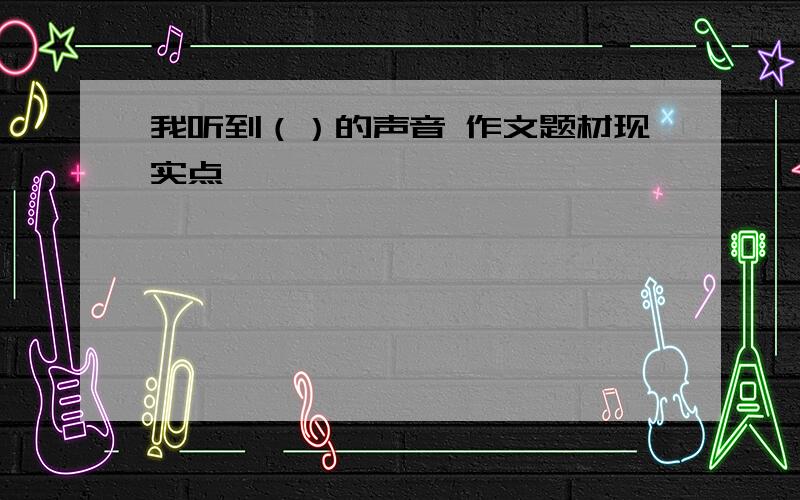 我听到（）的声音 作文题材现实点