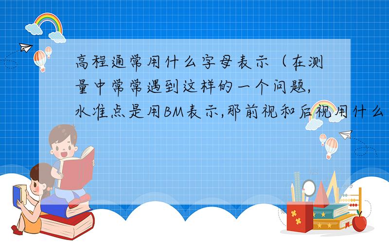 高程通常用什么字母表示（在测量中常常遇到这样的一个问题,水准点是用BM表示,那前视和后视用什么表示呢