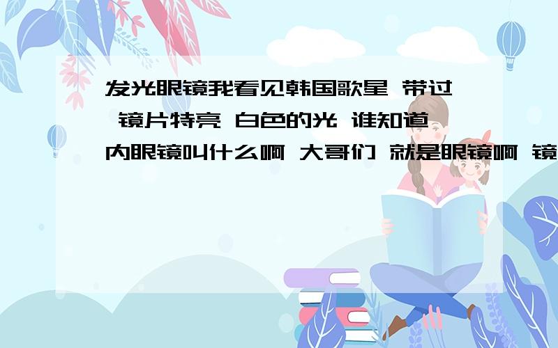 发光眼镜我看见韩国歌星 带过 镜片特亮 白色的光 谁知道内眼镜叫什么啊 大哥们 就是眼镜啊 镜片很大 很亮