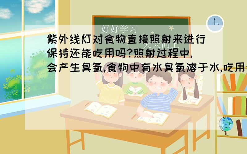 紫外线灯对食物直接照射来进行保持还能吃用吗?照射过程中,会产生臭氧,食物中有水臭氧溶于水,吃用会对人体有害吗?有人知道吗