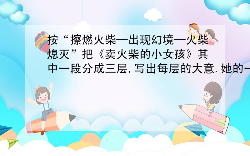 按“擦燃火柴—出现幻境—火柴熄灭”把《卖火柴的小女孩》其中一段分成三层,写出每层的大意.她的一双小手几乎冻僵了.火柴灭了,火炉也不见了.她坐在那儿,手里只有一根烧过的火柴.就是