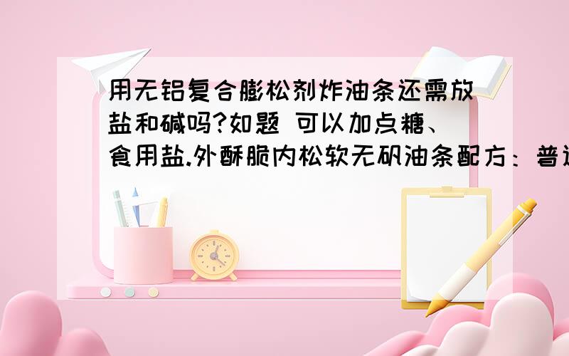 用无铝复合膨松剂炸油条还需放盐和碱吗?如题 可以加点糖、食用盐.外酥脆内松软无矾油条配方：普通面粉9斤、糯米粉1斤、泡多源200克、白糖25克、盐100克、常温水6.2斤.工艺：面粉、米粉