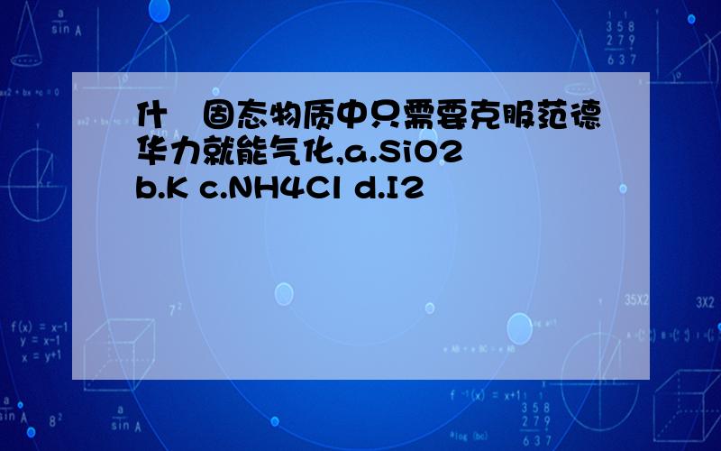 什麼固态物质中只需要克服范德华力就能气化,a.SiO2 b.K c.NH4Cl d.I2