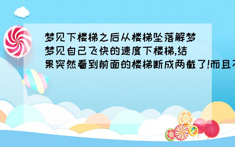 梦见下楼梯之后从楼梯坠落解梦梦见自己飞快的速度下楼梯,结果突然看到前面的楼梯断成两截了!而且不是在统一个平面上!是相隔好几十米的下面!结果我下的太快!也挺不住就垂直掉下去了!