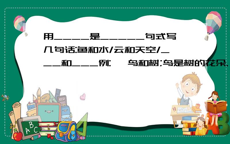 用____是_____句式写几句话:鱼和水/云和天空/___和___例:   鸟和树;鸟是树的花朵.