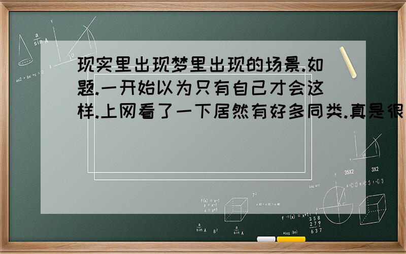 现实里出现梦里出现的场景.如题.一开始以为只有自己才会这样.上网看了一下居然有好多同类.真是很奇怪的哟.晚上做梦醒来的时候就忘了.让后再某天正在做一件事的时候会猛然想起这件事