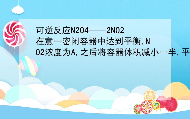 可逆反应N2O4——2NO2在意一密闭容器中达到平衡,NO2浓度为A,之后将容器体积减小一半,平衡后NO2浓度为B.A,B大小关系如何?答案为B大于A.可是体积缩小,平衡左移,NO2物质量减少,不是难以确定吗?同