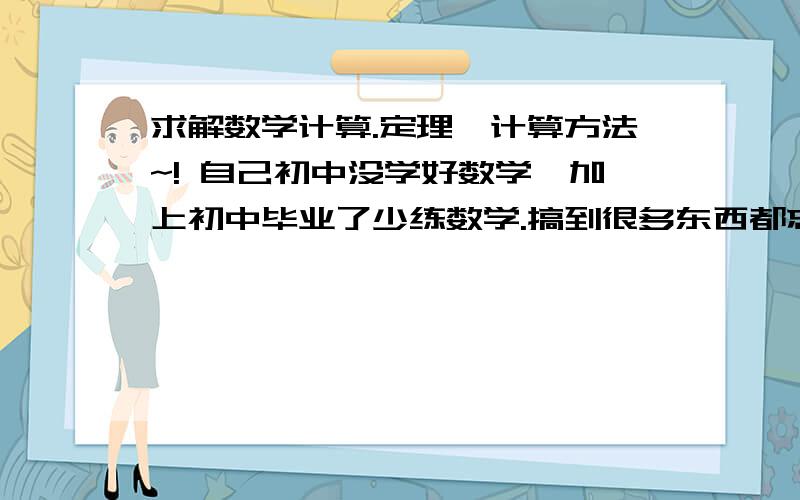 求解数学计算.定理,计算方法~! 自己初中没学好数学,加上初中毕业了少练数学.搞到很多东西都忘了. 我现在高中了要参加高考.上课听明白老师的数学,就是计算出问题! 求解下面：不会打数学