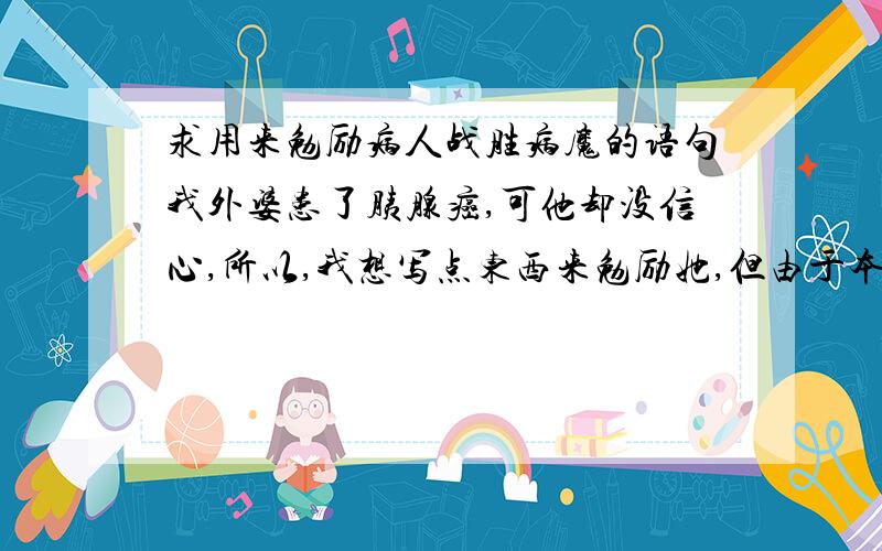 求用来勉励病人战胜病魔的语句我外婆患了胰腺癌,可他却没信心,所以,我想写点东西来勉励她,但由于本人作文章写得不好~~ 就请各位帮帮忙了!在下不胜感激!