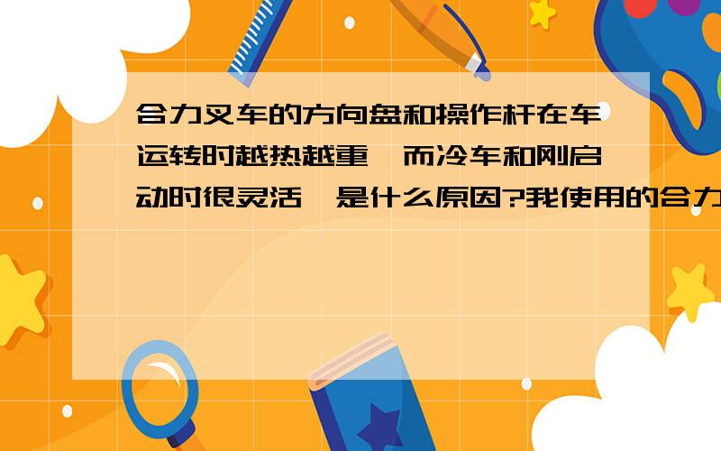 合力叉车的方向盘和操作杆在车运转时越热越重,而冷车和刚启动时很灵活,是什么原因?我使用的合力叉车的方向盘和操作杆在车运转时越热越重,不是很灵活,而冷车和刚启动时很灵活,是什么