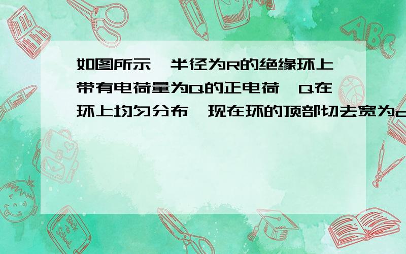 如图所示,半径为R的绝缘环上带有电荷量为Q的正电荷,Q在环上均匀分布,现在环的顶部切去宽为d的一小段,d远小于2πR,求圆环剩余部分的电荷在环心处所产生的场强E