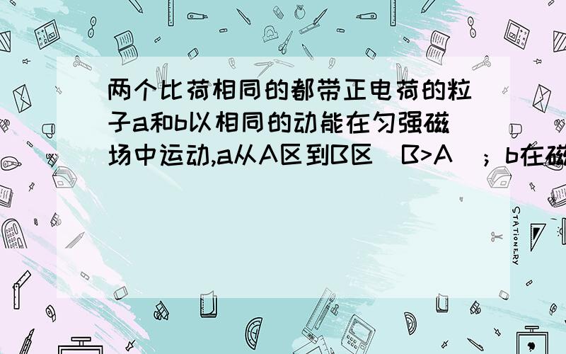 两个比荷相同的都带正电荷的粒子a和b以相同的动能在匀强磁场中运动,a从A区到B区（B>A)；b在磁场A中做匀速圆周运动,然后磁场增加到B,则a,b两粒子的动能将A    a不变 ,b增大               B a不变,