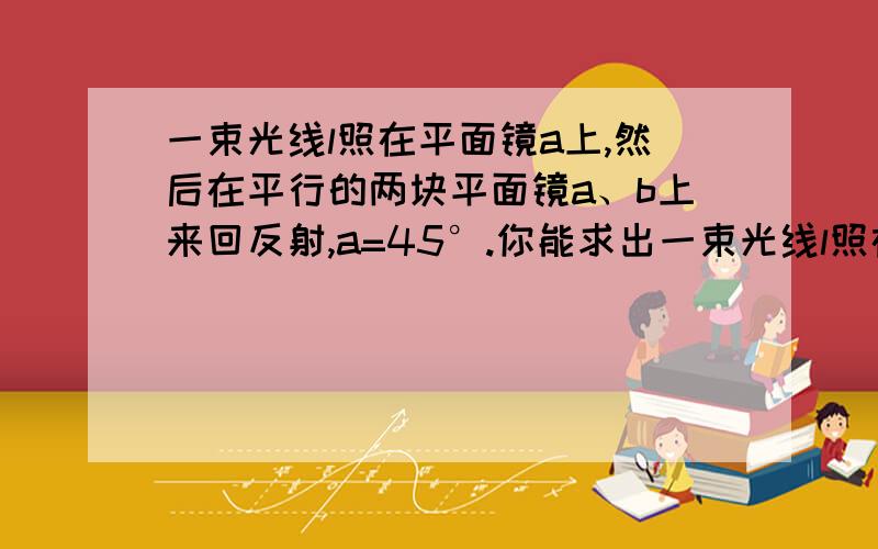 一束光线l照在平面镜a上,然后在平行的两块平面镜a、b上来回反射,a=45°.你能求出一束光线l照在平面镜a上，然后在平行的两块平面镜a、b上来回反射，a=45°。你能求出这束光线的入射角是多