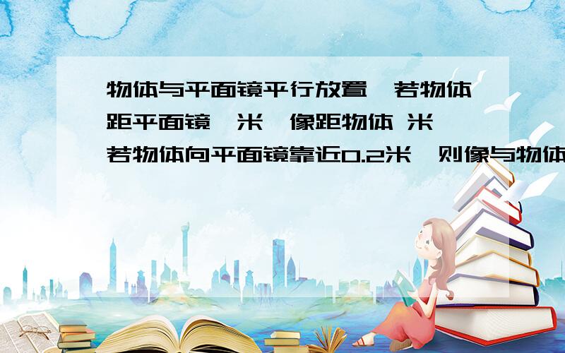 物体与平面镜平行放置,若物体距平面镜一米,像距物体 米,若物体向平面镜靠近0.2米,则像与物体相距 米