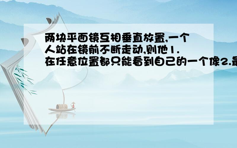 两块平面镜互相垂直放置,一个人站在镜前不断走动,则他1.在任意位置都只能看到自己的一个像2.最多看到自己的一个像3.最多看到自己的两个像4.最多只能看到自己的三个像