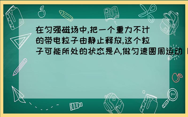 在匀强磁场中,把一个重力不计的带电粒子由静止释放,这个粒子可能所处的状态是A,做匀速圆周运动 B,做匀加速直线运动C,做匀速直线运动 D,保持静止状态