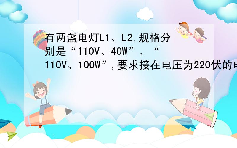 有两盏电灯L1、L2,规格分别是“110V、40W”、“110V、100W”,要求接在电压为220伏的电源上,使每盏灯都正常发光,可选用适当电阻,应怎样连电路?尽量近几天回