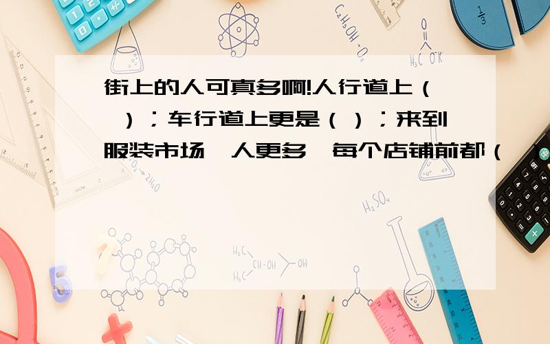 街上的人可真多啊!人行道上（ ）；车行道上更是（）；来到服装市场,人更多,每个店铺前都（ ）；广场成了人的海洋,真是（ ）；各家饭店酒家更是（ ）,欢笑声不绝于耳.回答出来加分分~\(