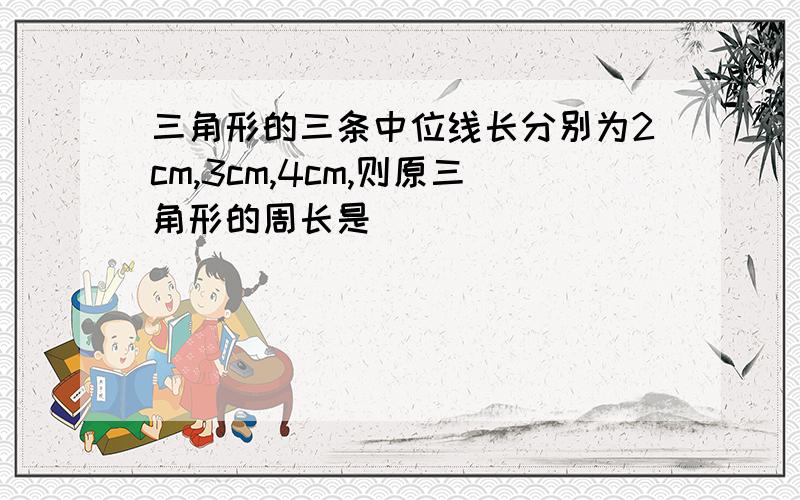 三角形的三条中位线长分别为2cm,3cm,4cm,则原三角形的周长是