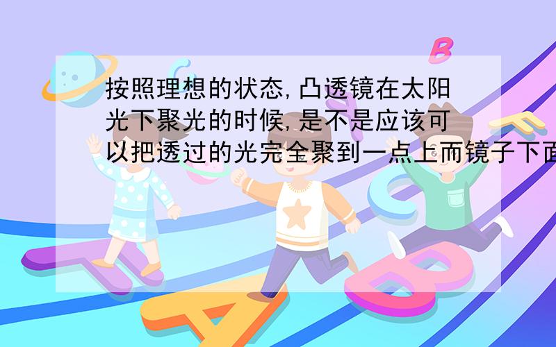 按照理想的状态,凸透镜在太阳光下聚光的时候,是不是应该可以把透过的光完全聚到一点上而镜子下面其他地方全黑?实际上,在镜子下面还是光亮的.那么问题来了：这些光亮是因为什么?凸透