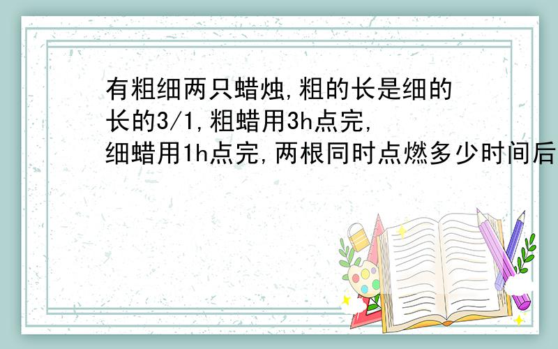 有粗细两只蜡烛,粗的长是细的长的3/1,粗蜡用3h点完,细蜡用1h点完,两根同时点燃多少时间后两根同样长