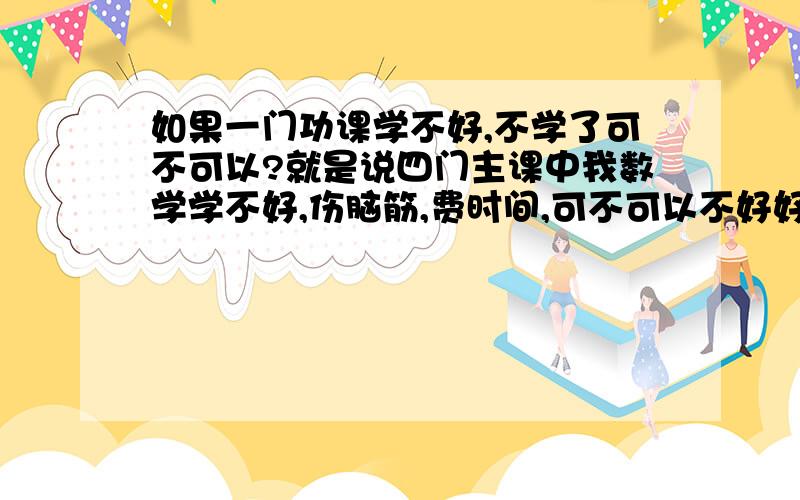 如果一门功课学不好,不学了可不可以?就是说四门主课中我数学学不好,伤脑筋,费时间,可不可以不好好学这门功课了?不花时间在这上面,随它差.否则我四门都学不好了.急用,请你仔细回答,