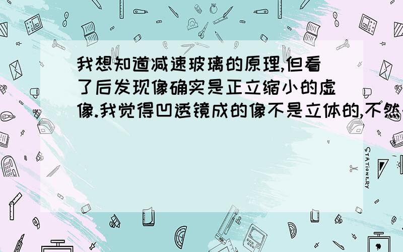 我想知道减速玻璃的原理,但看了后发现像确实是正立缩小的虚像.我觉得凹透镜成的像不是立体的,不然的话减速玻璃的原理又是什么呢?给个准信：凹透镜成的像和凸透镜成的像是不是立体的