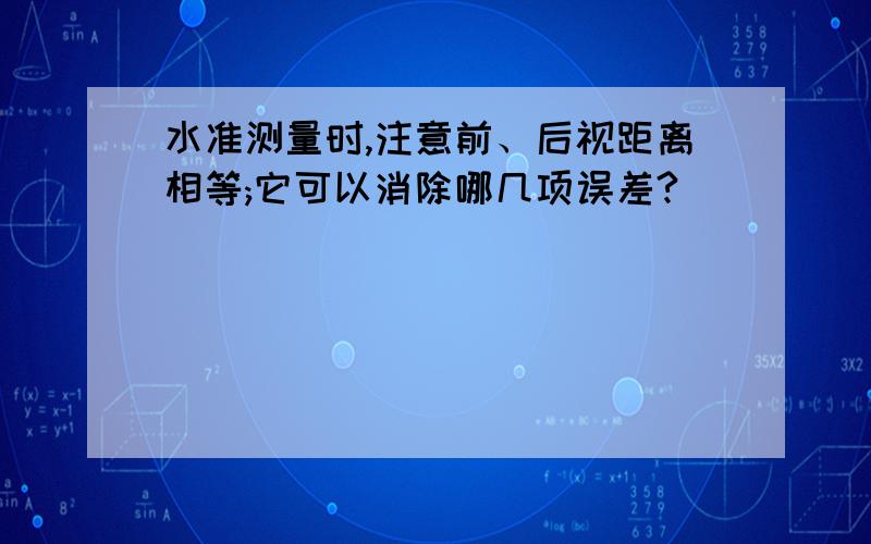 水准测量时,注意前、后视距离相等;它可以消除哪几项误差?