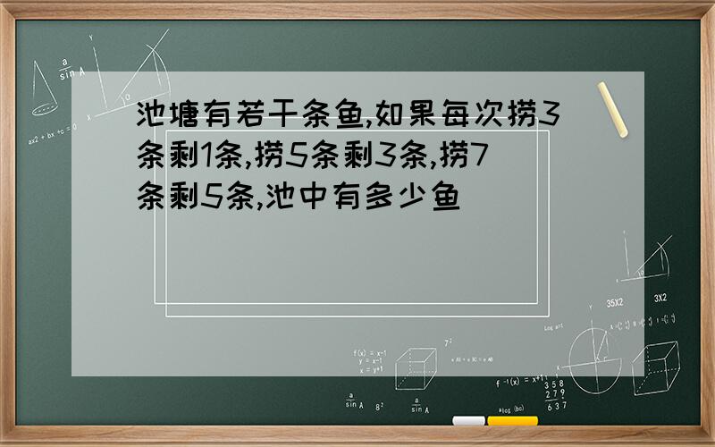 池塘有若干条鱼,如果每次捞3条剩1条,捞5条剩3条,捞7条剩5条,池中有多少鱼