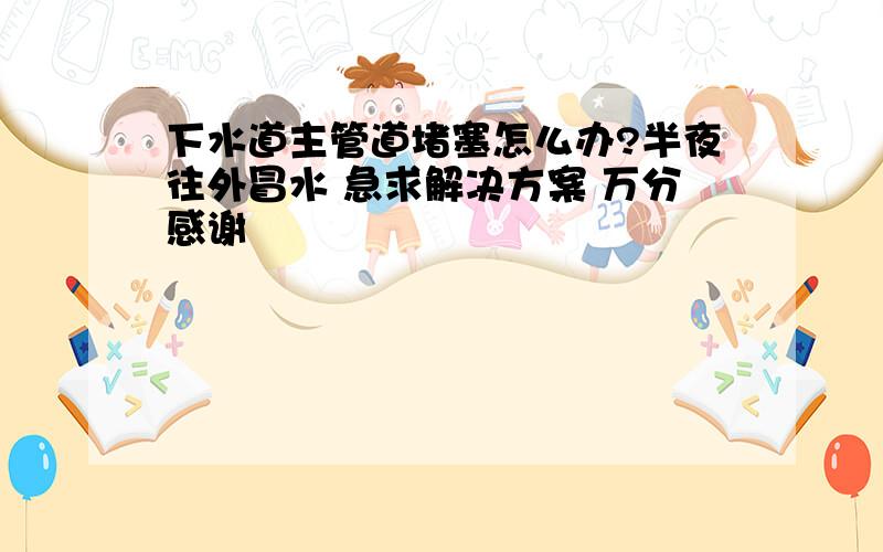 下水道主管道堵塞怎么办?半夜往外冒水 急求解决方案 万分感谢