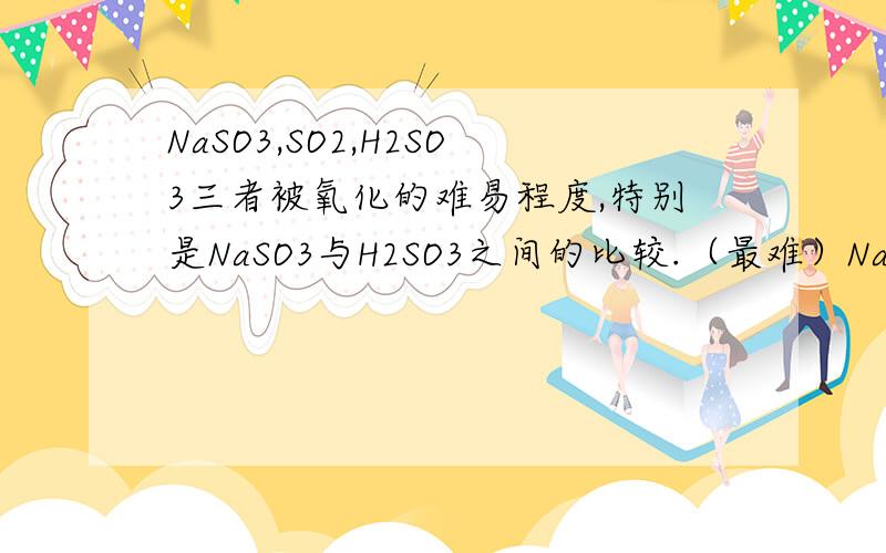 NaSO3,SO2,H2SO3三者被氧化的难易程度,特别是NaSO3与H2SO3之间的比较.（最难）NaSO3＜SO2＜H2SO3（最容易）