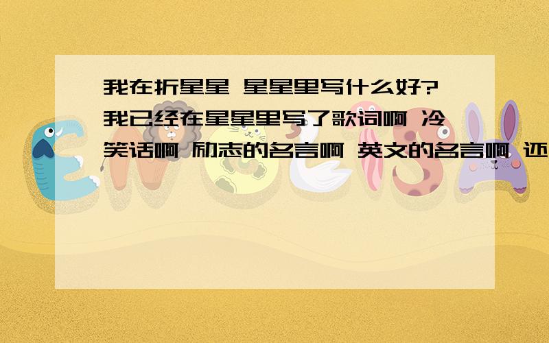 我在折星星 星星里写什么好?我已经在星星里写了歌词啊 冷笑话啊 励志的名言啊 英文的名言啊 还有什么可以写的 我希望送给一个女生 希望她不开心的时候就拆来看