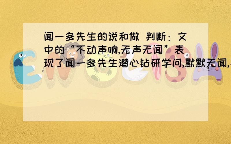 闻一多先生的说和做 判断：文中的“不动声响,无声无闻”表现了闻一多先生潜心钻研学问,默默无闻,不问世事,与世无争.（ ）“做了再说,做了不说,这仅是闻一多先生的一个方面,作为学者的