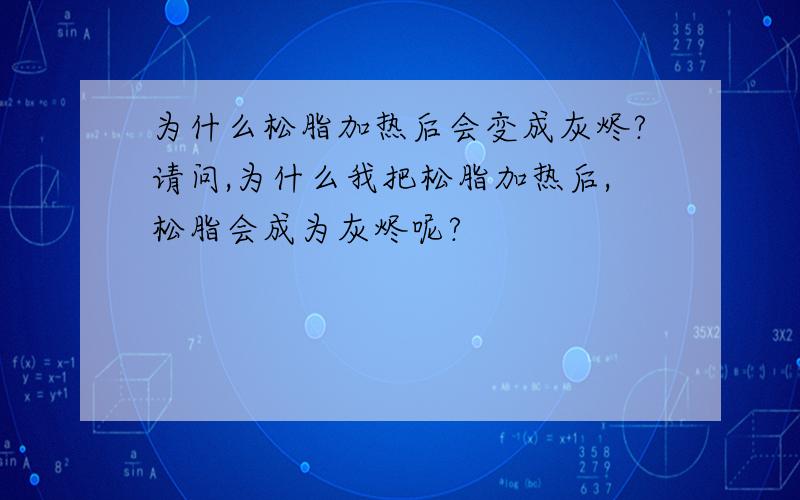 为什么松脂加热后会变成灰烬?请问,为什么我把松脂加热后,松脂会成为灰烬呢?