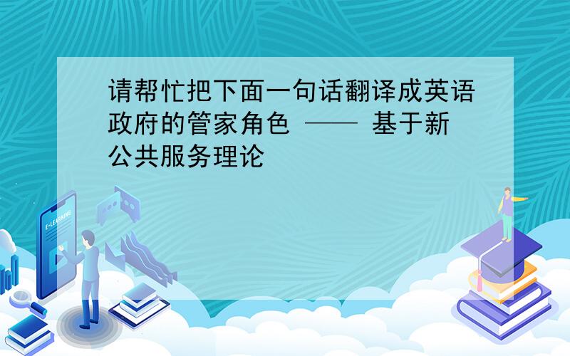 请帮忙把下面一句话翻译成英语政府的管家角色 —— 基于新公共服务理论