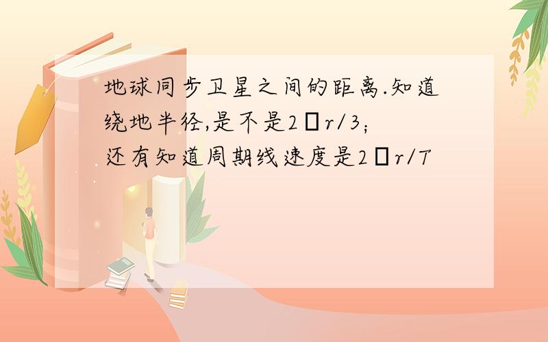 地球同步卫星之间的距离.知道绕地半径,是不是2πr/3；还有知道周期线速度是2πr/T