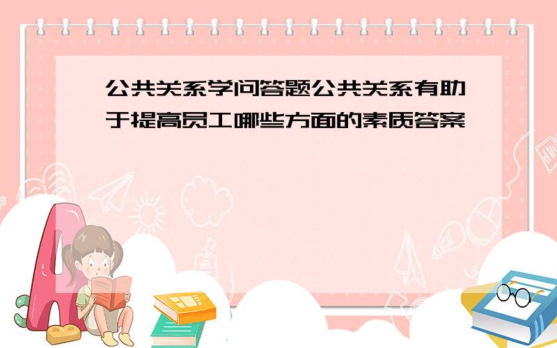 公共关系学问答题公共关系有助于提高员工哪些方面的素质答案