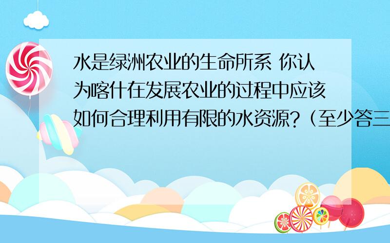 水是绿洲农业的生命所系 你认为喀什在发展农业的过程中应该如何合理利用有限的水资源?（至少答三点）.