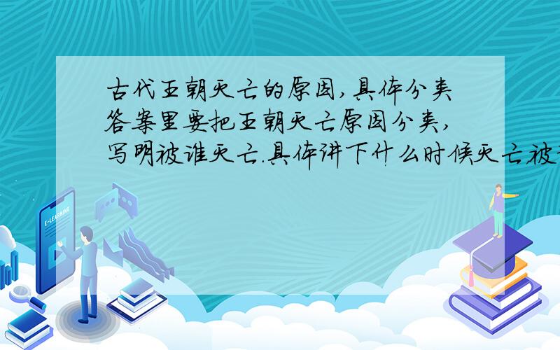 古代王朝灭亡的原因,具体分类答案里要把王朝灭亡原因分类,写明被谁灭亡.具体讲下什么时候灭亡，被谁灭亡的。属于哪类。