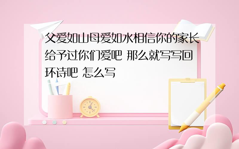 父爱如山母爱如水相信你的家长给予过你们爱吧 那么就写写回环诗吧 怎么写