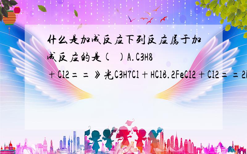 什么是加成反应下列反应属于加成反应的是( )A.C3H8+Cl2==》光C3H7Cl+HClB.2FeCl2+Cl2==2FeCl3C.CH2==CH2+H2O==>CH3CH2OHD.CH3CH2OH--（浓硫酸、170·C）CH2==CH2!+H2O为什么选择C能讲一下其中的定义