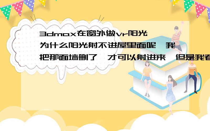 3dmax在窗外做vr阳光,为什么阳光射不进屋里面呢,我把那面墙删了,才可以射进来,但是我看到别人的图为什么就可以射进来啊,别人的还有窗帘.玻璃,一样可以射进来,我的就不行,为什么啊.我特