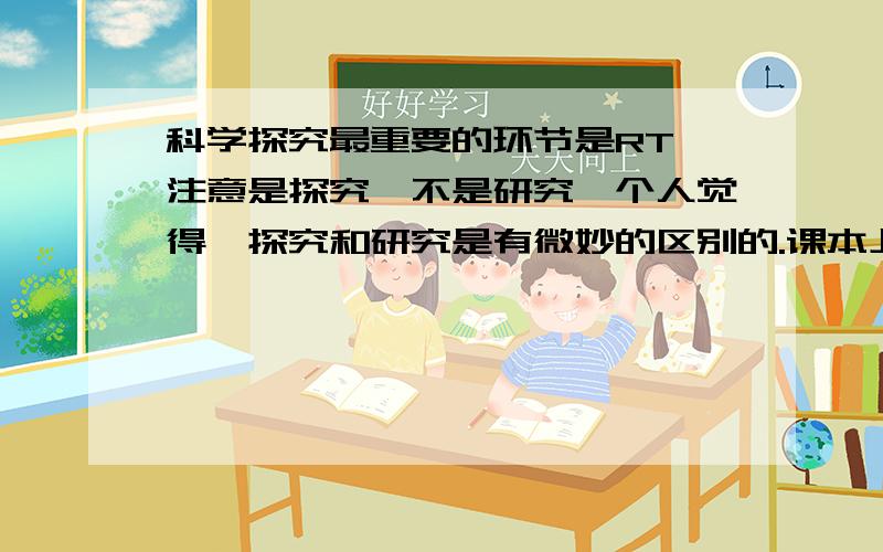 科学探究最重要的环节是RT,注意是探究,不是研究,个人觉得,探究和研究是有微妙的区别的.课本上 科学探究过程是：提出问题→建立假设→设计实验方案→获取事实与证据→检验假设→合作