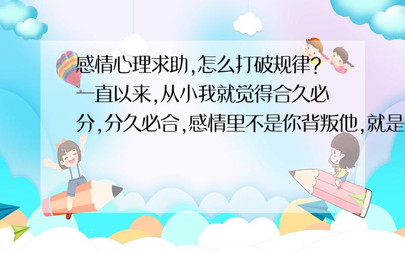 感情心理求助,怎么打破规律?一直以来,从小我就觉得合久必分,分久必合,感情里不是你背叛他,就是他背叛你.势均力敌的战斗一样.身边好多事实和自己经历的10次失败感情也是如此,先男人都