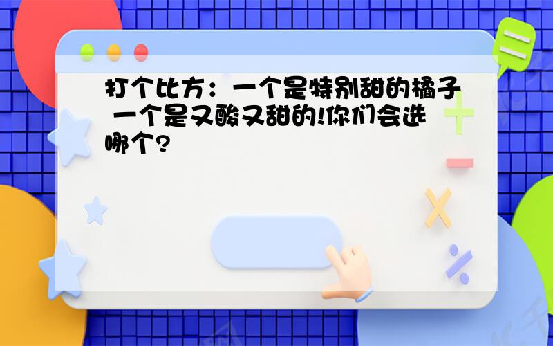 打个比方：一个是特别甜的橘子 一个是又酸又甜的!你们会选哪个?